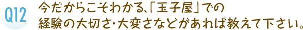 今だからこそわかる、「玉子屋」での経験の大切さ・大変さなどがあれば教えて下さい。
