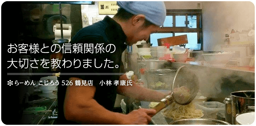 お客様との信頼関係の大切さを教わりました。　らーめん こじろう 526 鶴見店　小林 孝康 氏