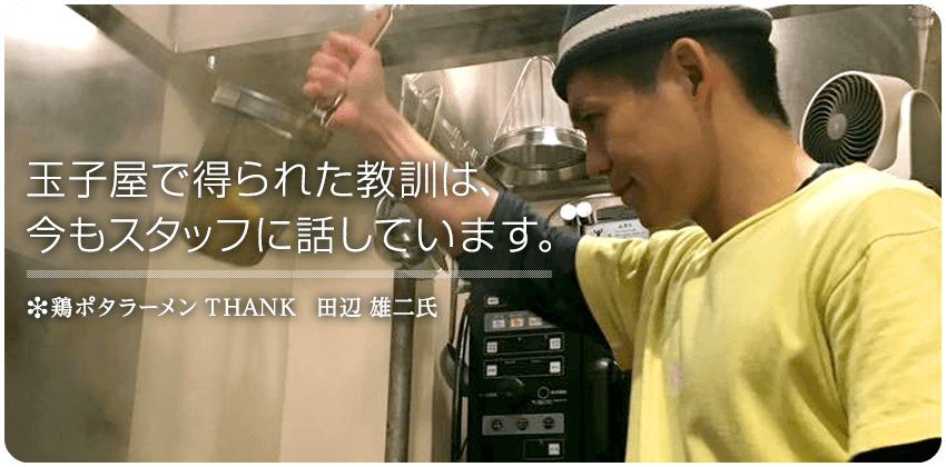 玉子屋で得られた教訓は、今もスタッフに話しています。　鶏ポタラーメン THANK　田辺 雄二 氏