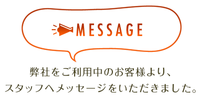 MESSAGE 弊社をご利用中のお客様より、スタッフへメッセージをいただきました。